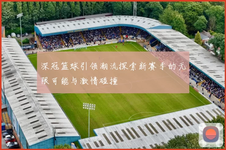 深冠篮球引领潮流探索新赛季的无限可能与激情碰撞