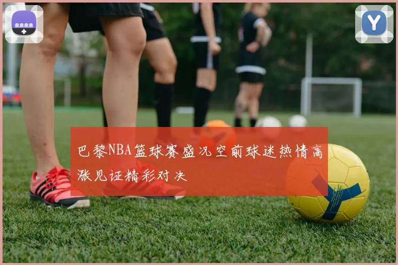 巴黎NBA篮球赛盛况空前球迷热情高涨见证精彩对决