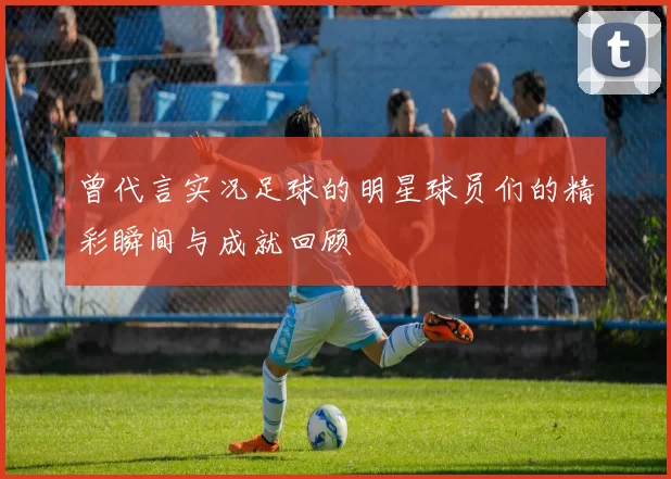 曾代言实况足球的明星球员们的精彩瞬间与成就回顾