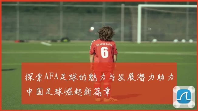 探索AFA足球的魅力与发展潜力助力中国足球崛起新篇章