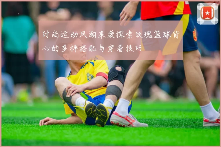 时尚运动风潮来袭探索玫瑰篮球背心的多样搭配与穿着技巧