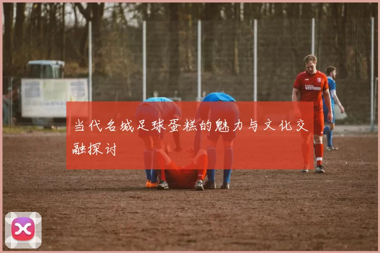 当代名城足球蛋糕的魅力与文化交融探讨